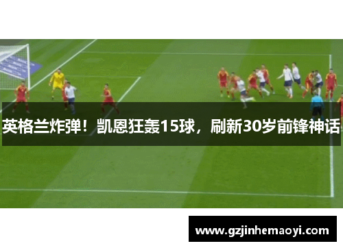 英格兰炸弹！凯恩狂轰15球，刷新30岁前锋神话
